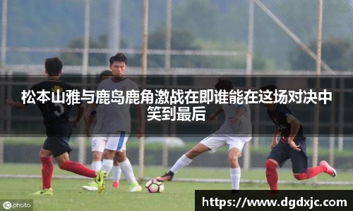 松本山雅与鹿岛鹿角激战在即谁能在这场对决中笑到最后