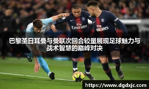 巴黎圣日耳曼与曼联次回合较量展现足球魅力与战术智慧的巅峰对决